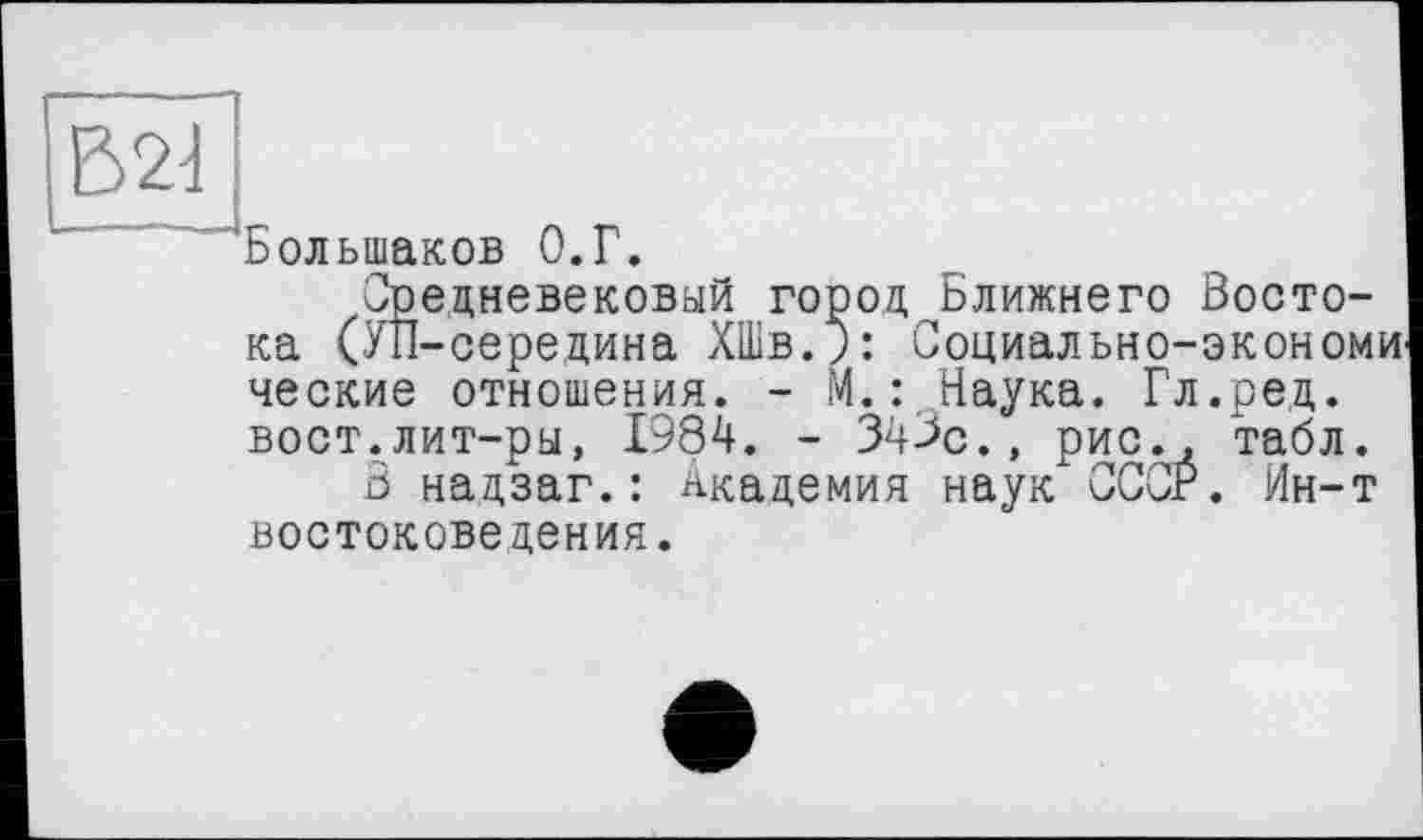 ﻿Большаков О.Г.
Средневековый город Ближнего Востока (УП-середина ХШв.;: Социально-экономи ческие отношения. - М.: Наука. Гл.ред. вост.лит-ры, 1984. - 343с., рис., табл.
В надзаг.: Академия наук СССР. Ин-т востоковедения.